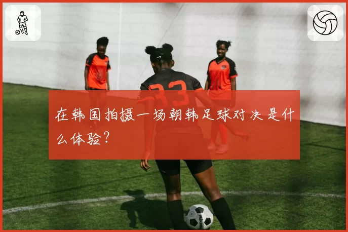 在韩国拍摄一场朝韩足球对决是什么体验？