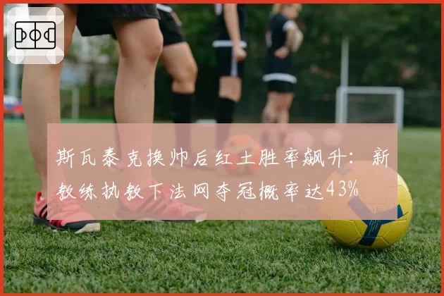 斯瓦泰克换帅后红土胜率飙升：新教练执教下法网夺冠概率达43%