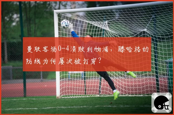 曼联客场0-4溃败利物浦，滕哈格的防线为何屡次被打穿？
