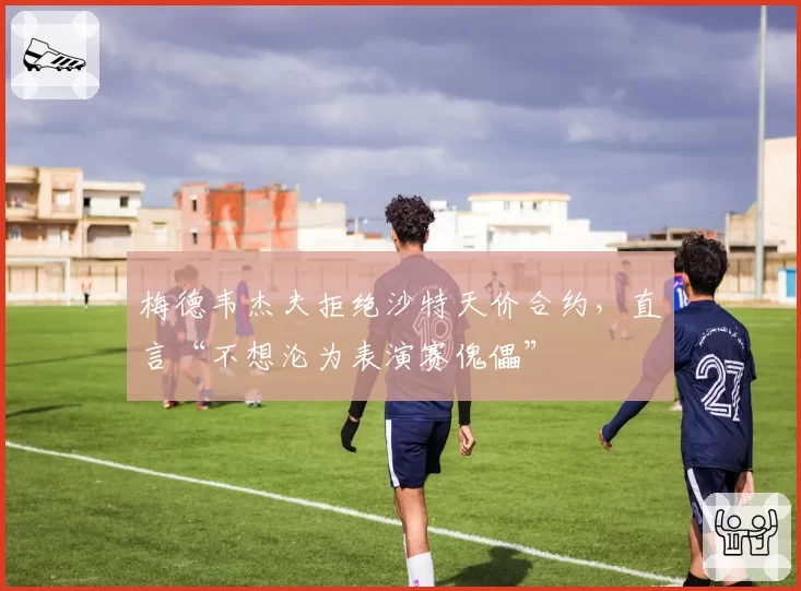 梅德韦杰夫拒绝沙特天价合约，直言“不想沦为表演赛傀儡”