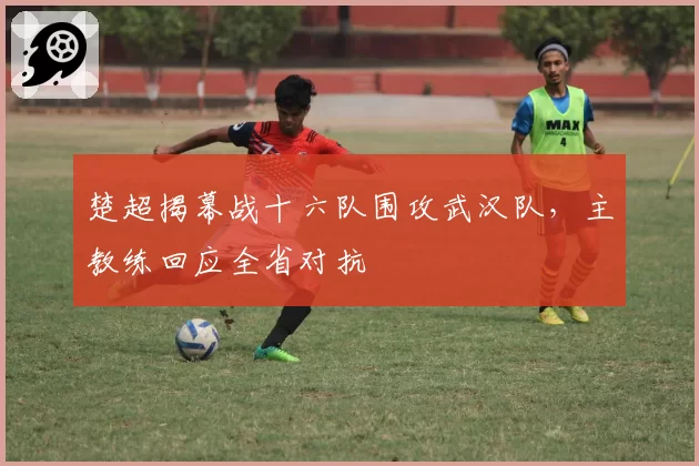 楚超揭幕战十六队围攻武汉队，主教练回应全省对抗