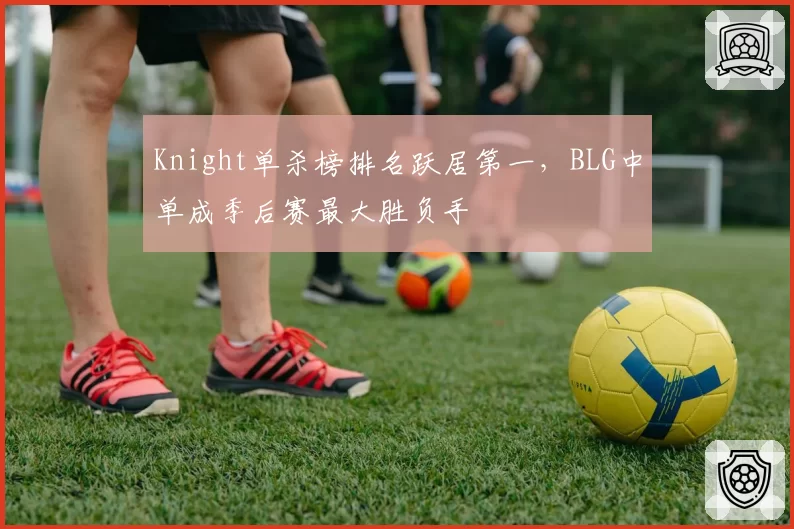 Knight单杀榜排名跃居第一,BLG中单成季后赛最大胜负手