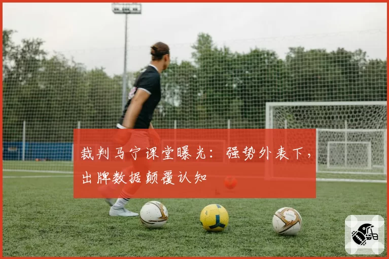 裁判马宁课堂曝光：强势外表下，出牌数据颠覆认知