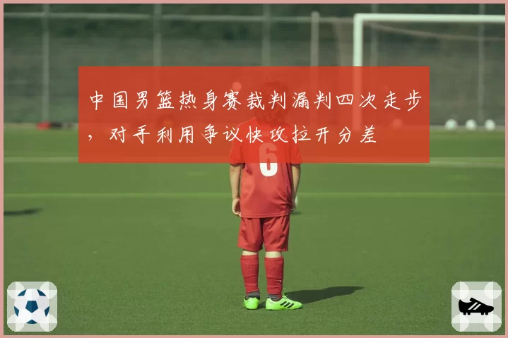 中国男篮热身赛裁判漏判四次走步，对手利用争议快攻拉开分差