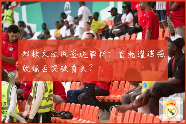 郑钦文法网签运解析:首轮遭遇强敌能否突破首关?