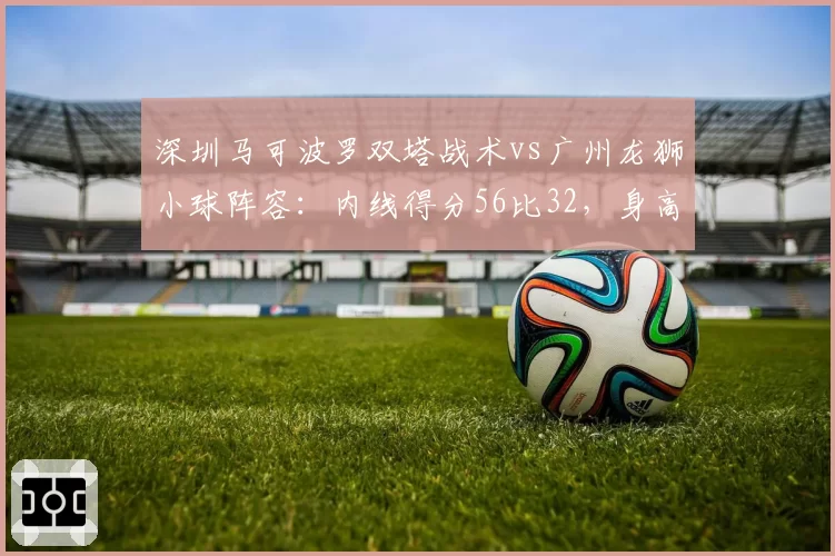 深圳马可波罗双塔战术vs广州龙狮小球阵容:内线得分56比32,身高优势碾压全场
