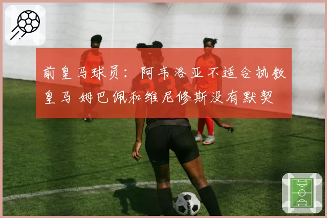 前皇马球员：阿韦洛亚不适合执教皇马 姆巴佩和维尼修斯没有默契