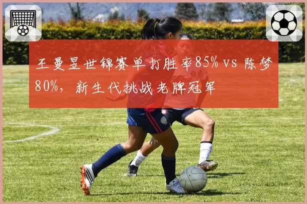 王曼昱世锦赛单打胜率85% vs 陈梦80%,新生代挑战老牌冠军