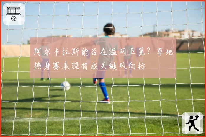 阿尔卡拉斯能否在温网卫冕?草地热身赛表现将成关键风向标