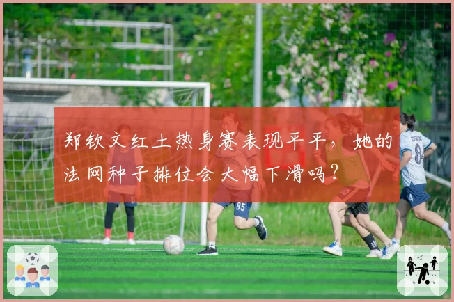 郑钦文红土热身赛表现平平,她的法网种子排位会大幅下滑吗?