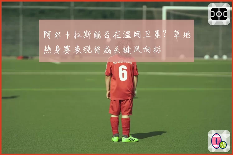 阿尔卡拉斯能否在温网卫冕?草地热身赛表现将成关键风向标