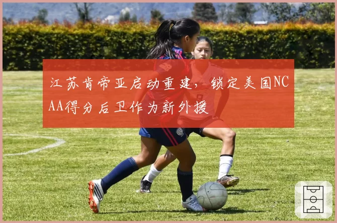 江苏肯帝亚启动重建，锁定美国NCAA得分后卫作为新外援