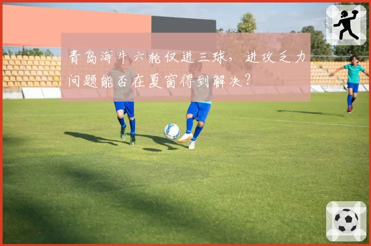 青岛海牛六轮仅进三球，进攻乏力问题能否在夏窗得到解决？