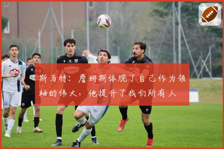 斯马特：詹姆斯体现了自己作为领袖的伟大，他提升了我们所有人