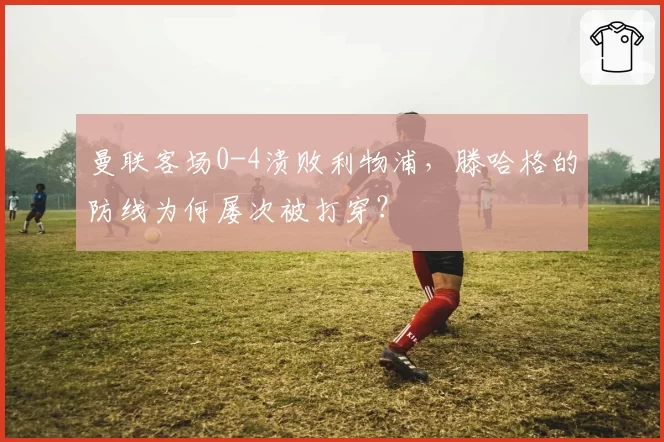 曼联客场0-4溃败利物浦，滕哈格的防线为何屡次被打穿？