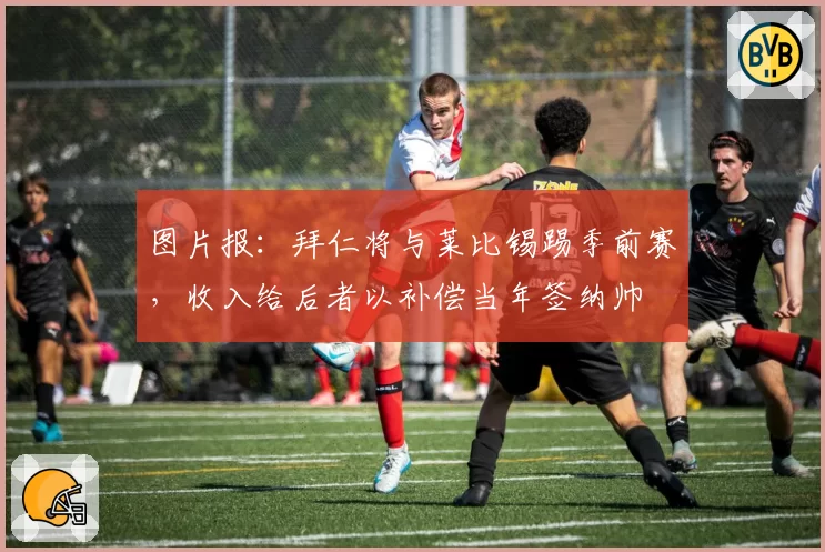 图片报:拜仁将与莱比锡踢季前赛,收入给后者以补偿当年签纳帅