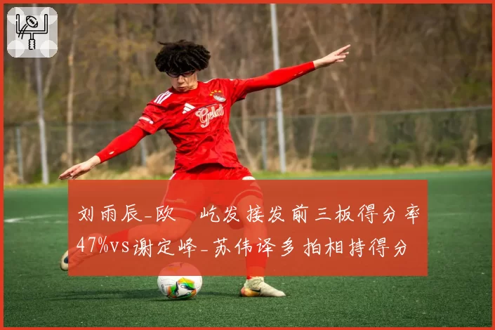 刘雨辰_欧烜屹发接发前三板得分率47%vs谢定峰_苏伟译多拍相持得分率55%