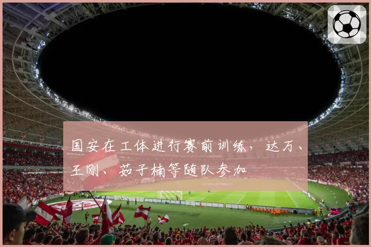 国安在工体进行赛前训练,达万、王刚、茹子楠等随队参加
