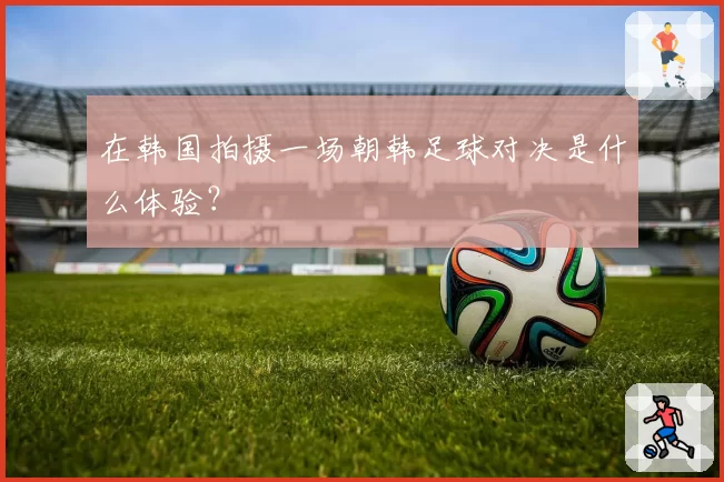 在韩国拍摄一场朝韩足球对决是什么体验?