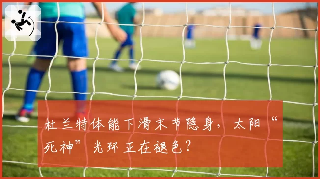杜兰特体能下滑末节隐身，太阳“死神”光环正在褪色？