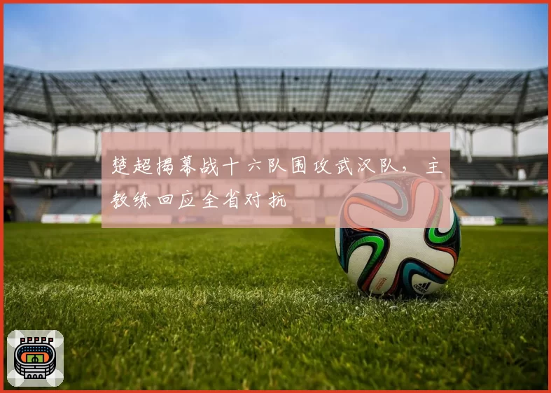 楚超揭幕战十六队围攻武汉队，主教练回应全省对抗