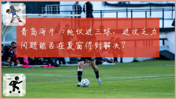 青岛海牛六轮仅进三球，进攻乏力问题能否在夏窗得到解决？
