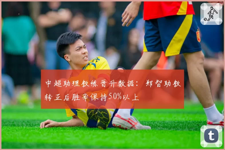 中超助理教练晋升数据:郑智助教转正后胜率保持50%以上