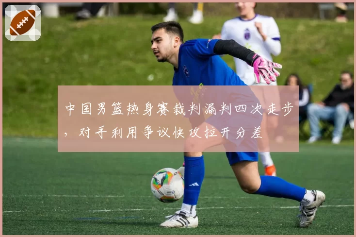 中国男篮热身赛裁判漏判四次走步，对手利用争议快攻拉开分差