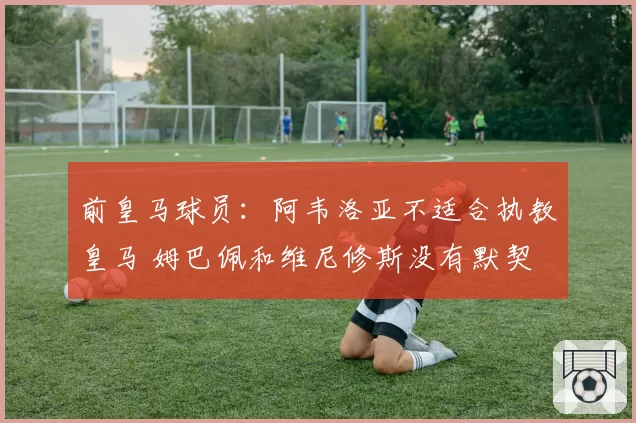 前皇马球员：阿韦洛亚不适合执教皇马 姆巴佩和维尼修斯没有默契