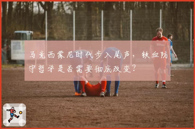 马竞西蒙尼时代步入尾声，铁血防守哲学是否需要彻底改变？