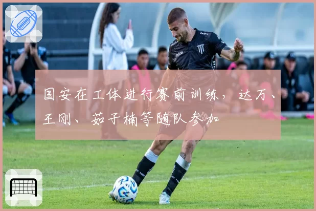 国安在工体进行赛前训练,达万、王刚、茹子楠等随队参加