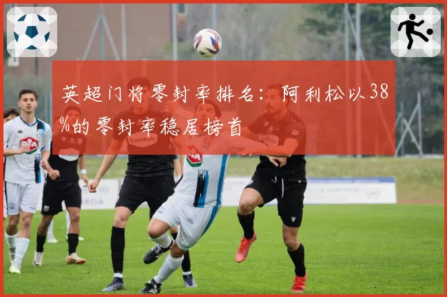 英超门将零封率排名:阿利松以38%的零封率稳居榜首