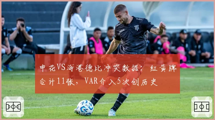 申花VS海港德比冲突数据：红黄牌合计11张，VAR介入5次创历史