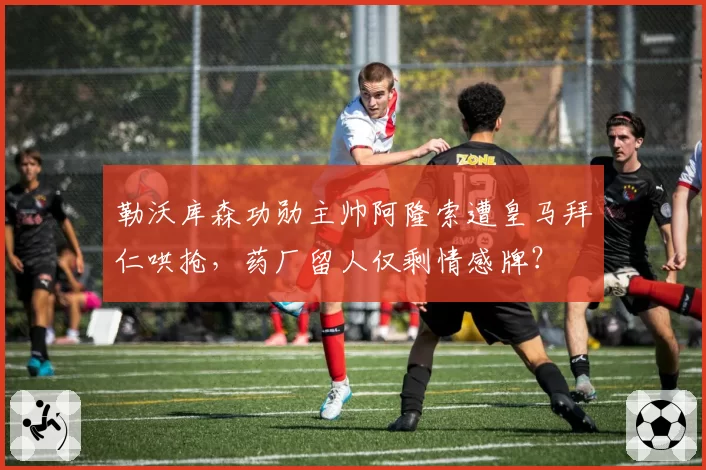 勒沃库森功勋主帅阿隆索遭皇马拜仁哄抢，药厂留人仅剩情感牌？