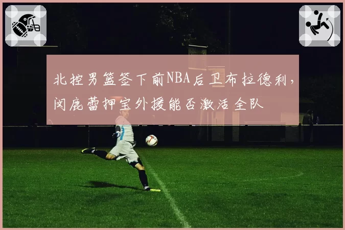 北控男篮签下前NBA后卫布拉德利,闵鹿蕾押宝外援能否激活全队