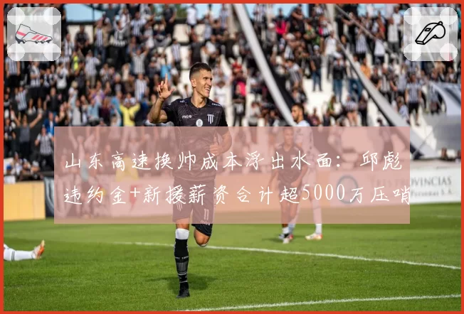 山东高速换帅成本浮出水面：邱彪违约金+新援薪资合计超5000万压哨获批