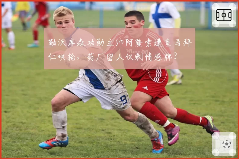 勒沃库森功勋主帅阿隆索遭皇马拜仁哄抢，药厂留人仅剩情感牌？