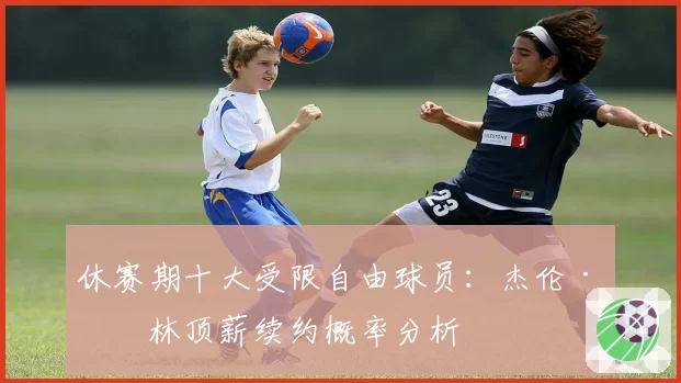 休赛期十大受限自由球员：杰伦·格林顶薪续约概率分析