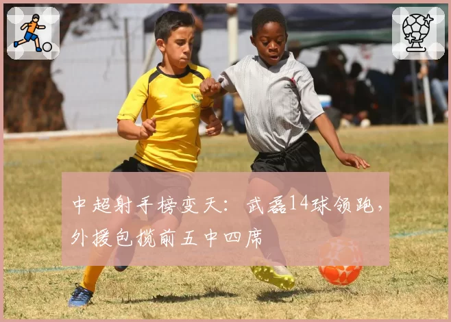 中超射手榜变天:武磊14球领跑,外援包揽前五中四席