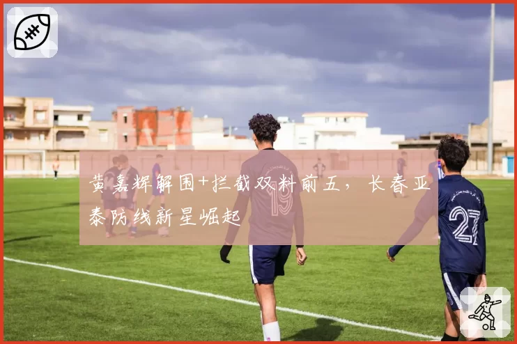 黄嘉辉解围+拦截双料前五,长春亚泰防线新星崛起