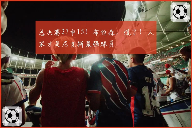 总决赛27中15!布伦森,慌了!人家才是尼克斯最强球员
