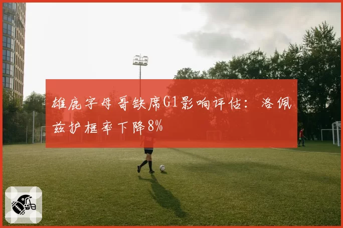 雄鹿字母哥缺席G1影响评估：洛佩兹护框率下降8%