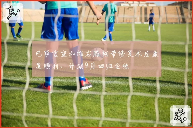 巴萨官宣加维右膝韧带修复术后康复顺利，计划9月回归合练