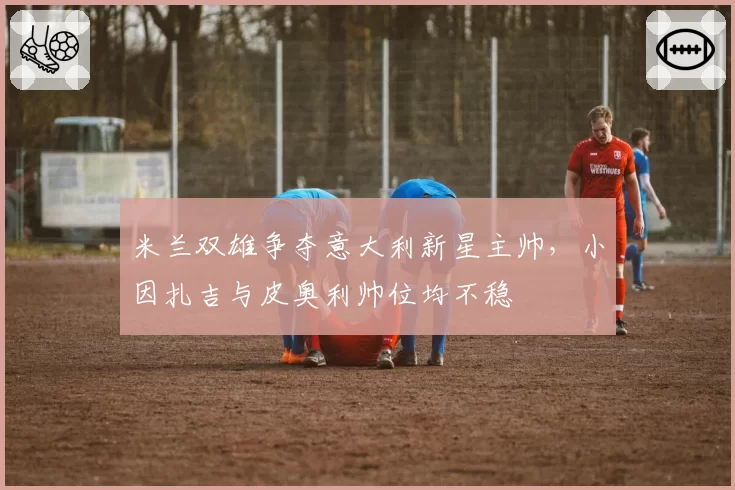 米兰双雄争夺意大利新星主帅，小因扎吉与皮奥利帅位均不稳
