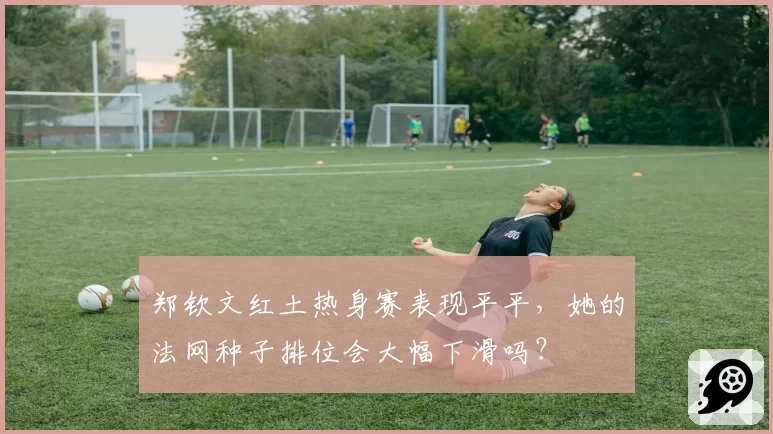 郑钦文红土热身赛表现平平,她的法网种子排位会大幅下滑吗?