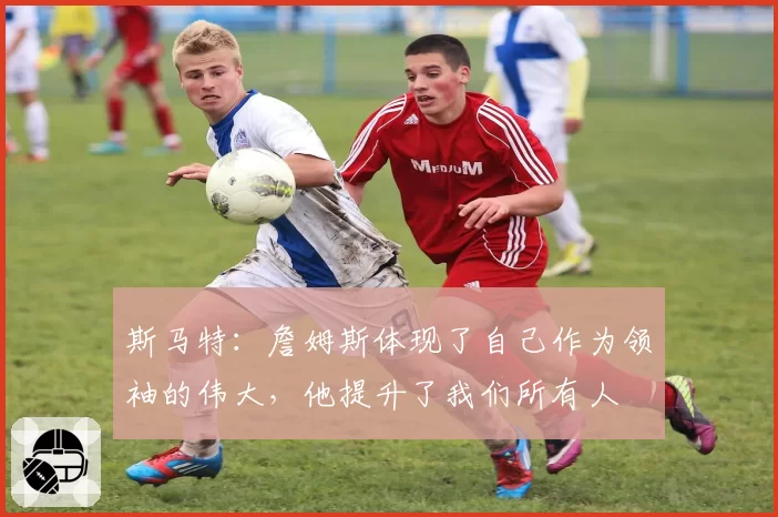 斯马特：詹姆斯体现了自己作为领袖的伟大，他提升了我们所有人